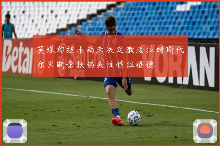 英媒称纽卡尚未决定激活拉姆斯代尔买断条款仍关注特拉福德