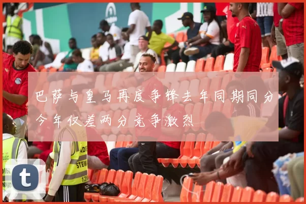 巴萨与皇马再度争锋去年同期同分今年仅差两分竞争激烈