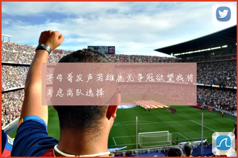 字母哥发声若雄鹿无争冠欲望我将考虑离队选择