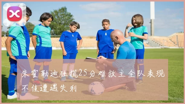 朱霍勒迪独揽25分难救主全队表现不佳遭遇失利