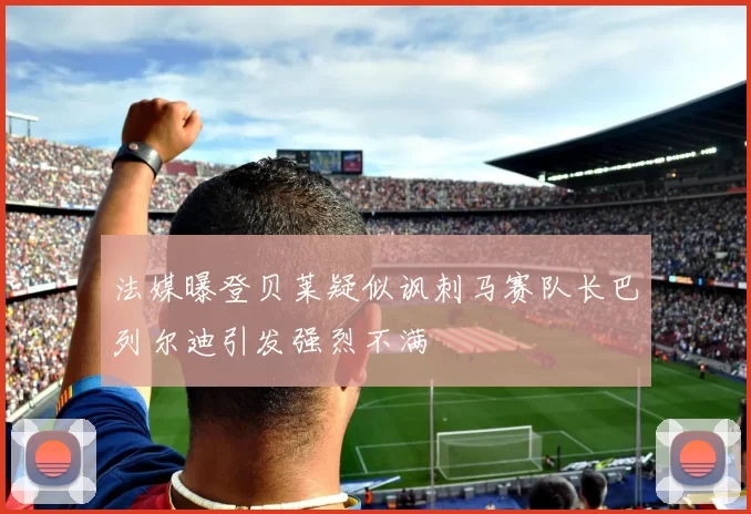 法媒曝登贝莱疑似讽刺马赛队长巴列尔迪引发强烈不满