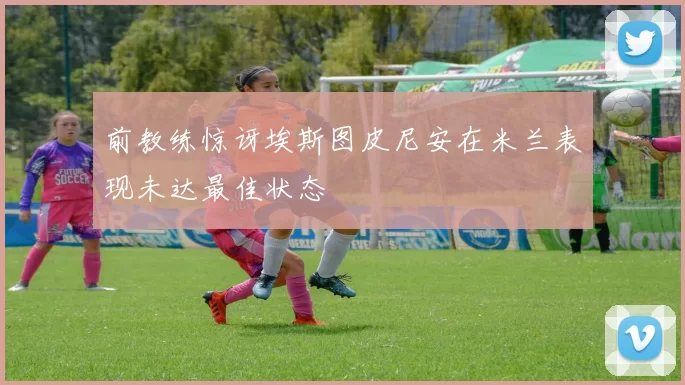 前教练惊讶埃斯图皮尼安在米兰表现未达最佳状态