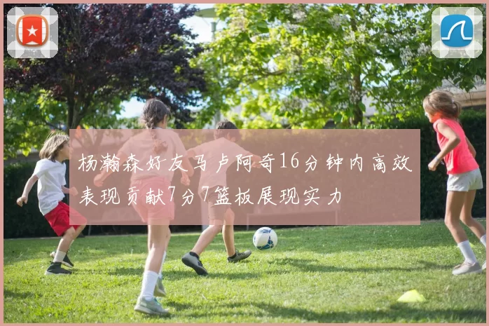 杨瀚森好友马卢阿奇16分钟内高效表现贡献7分7篮板展现实力