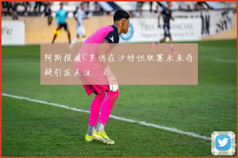 阿斯报道C罗仍在沙特但联赛未来存疑引发关注