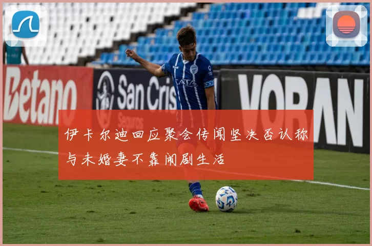 伊卡尔迪回应聚会传闻坚决否认称与未婚妻不靠闹剧生活