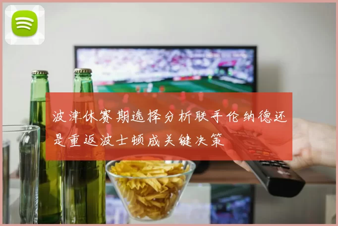 波津休赛期选择分析联手伦纳德还是重返波士顿成关键决策