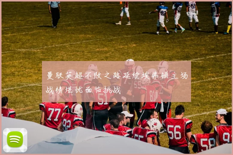 曼联英超不败之路延续埃弗顿主场战绩堪忧面临挑战