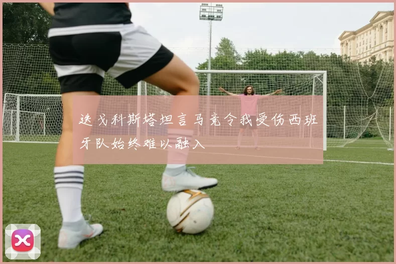 迭戈科斯塔坦言马竞令我受伤西班牙队始终难以融入