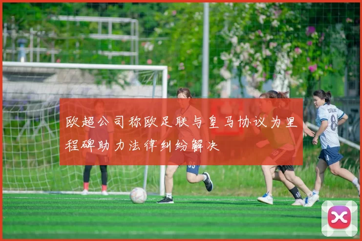 欧超公司称欧足联与皇马协议为里程碑助力法律纠纷解决