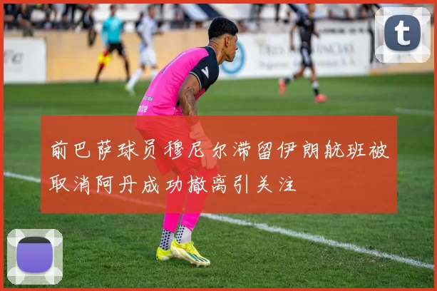 前巴萨球员穆尼尔滞留伊朗航班被取消阿丹成功撤离引关注