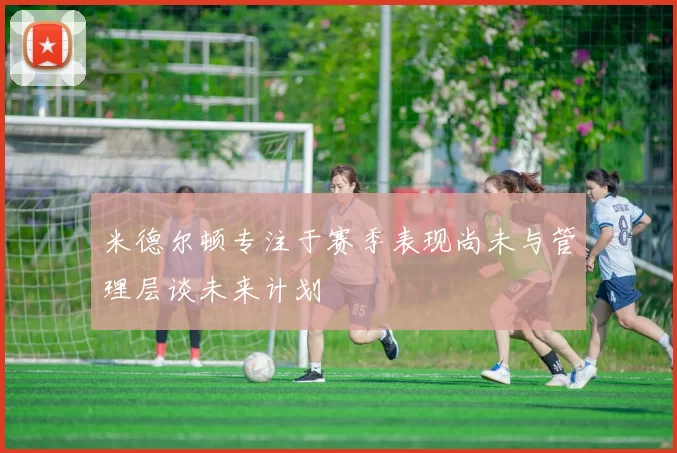 米德尔顿专注于赛季表现尚未与管理层谈未来计划