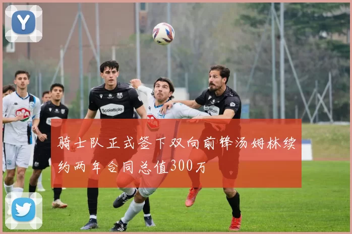 骑士队正式签下双向前锋汤姆林续约两年合同总值300万