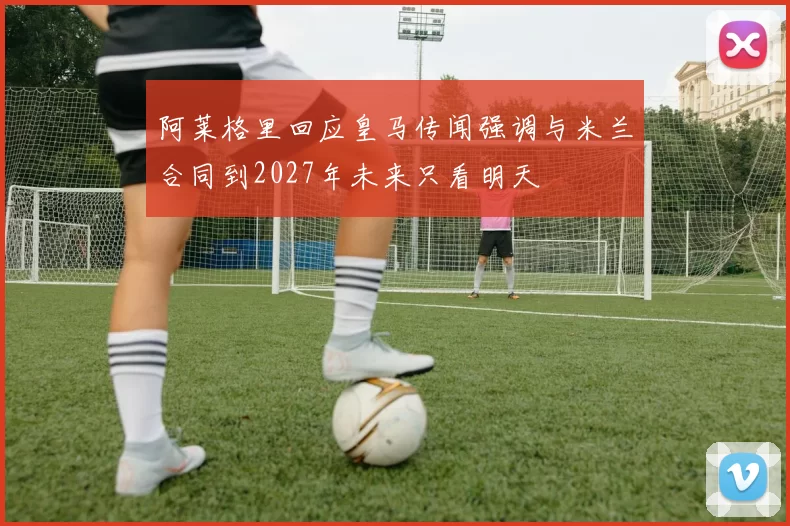 阿莱格里回应皇马传闻强调与米兰合同到2027年未来只看明天