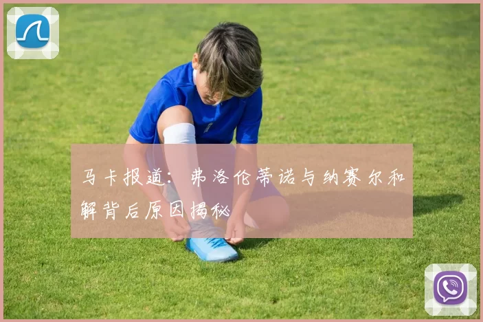 马卡报道：弗洛伦蒂诺与纳赛尔和解背后原因揭秘