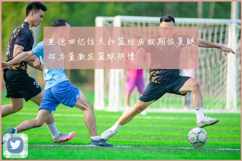 里德回忆惊天扣篮经历假期恢复腿部力量激发篮球热情