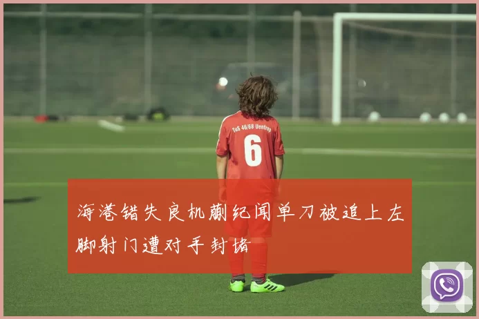 海港错失良机蒯纪闻单刀被追上左脚射门遭对手封堵